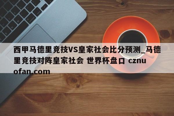 西甲马德里竞技VS皇家社会比分预测_马德里竞技对阵皇家社会 世界杯盘口 cznuofan.com