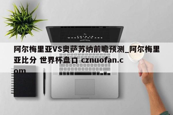 阿尔梅里亚VS奥萨苏纳前瞻预测_阿尔梅里亚比分 世界杯盘口 cznuofan.com
