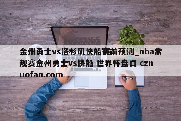 金州勇士vs洛杉矶快船赛前预测_nba常规赛金州勇士vs快船 世界杯盘口 cznuofan.com