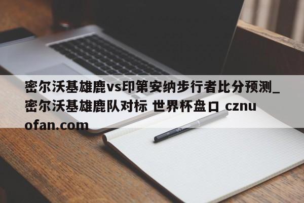 密尔沃基雄鹿vs印第安纳步行者比分预测_密尔沃基雄鹿队对标 世界杯盘口 cznuofan.com