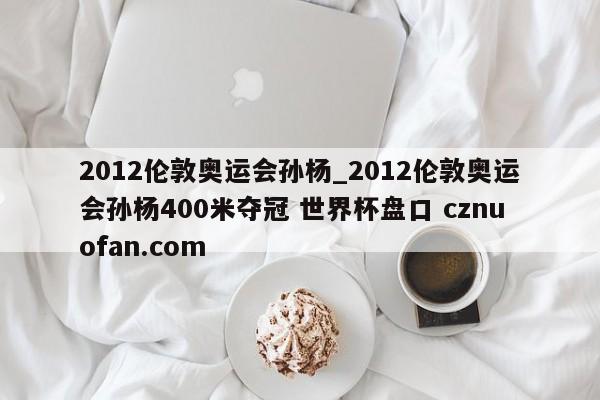 2012伦敦奥运会孙杨_2012伦敦奥运会孙杨400米夺冠 世界杯盘口 cznuofan.com