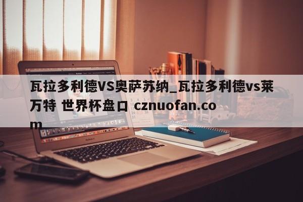 瓦拉多利德VS奥萨苏纳_瓦拉多利德vs莱万特 世界杯盘口 cznuofan.com