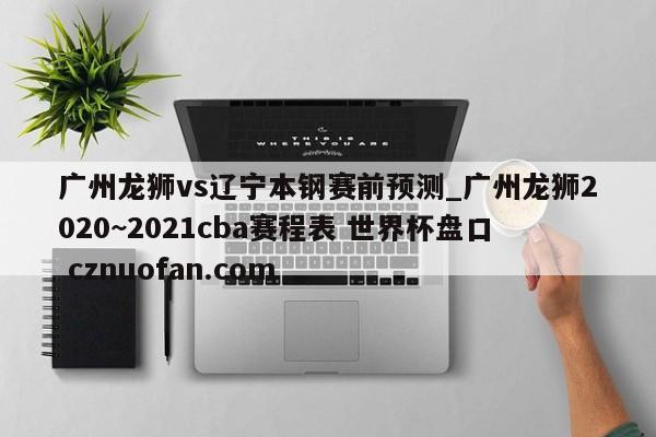 广州龙狮vs辽宁本钢赛前预测_广州龙狮2020~2021cba赛程表 世界杯盘口 cznuofan.com