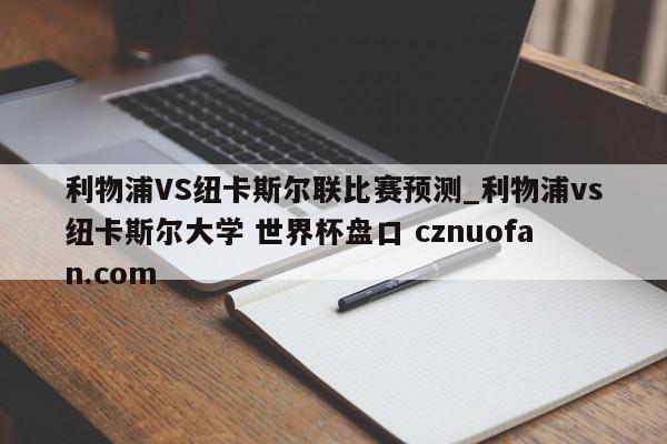 利物浦VS纽卡斯尔联比赛预测_利物浦vs纽卡斯尔大学 世界杯盘口 cznuofan.com