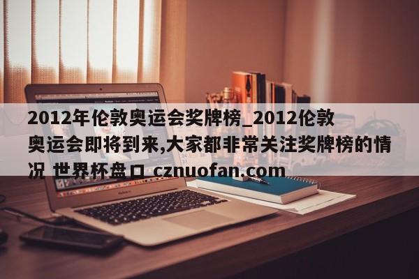 2012年伦敦奥运会奖牌榜_2012伦敦奥运会即将到来,大家都非常关注奖牌榜的情况 世界杯盘口 cznuofan.com