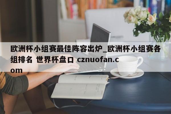 欧洲杯小组赛最佳阵容出炉_欧洲杯小组赛各组排名 世界杯盘口 cznuofan.com