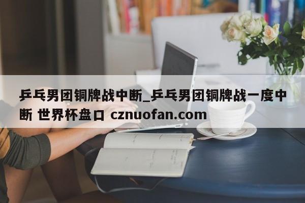 乒乓男团铜牌战中断_乒乓男团铜牌战一度中断 世界杯盘口 cznuofan.com