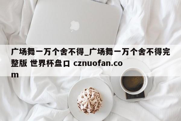 广场舞一万个舍不得_广场舞一万个舍不得完整版 世界杯盘口 cznuofan.com