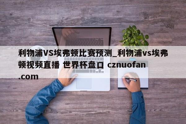 利物浦VS埃弗顿比赛预测_利物浦vs埃弗顿视频直播 世界杯盘口 cznuofan.com